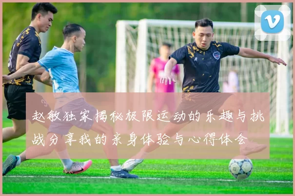 赵敏独家揭秘极限运动的乐趣与挑战分享我的亲身体验与心得体会