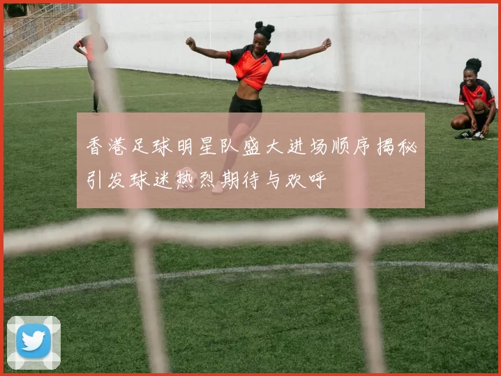 香港足球明星队盛大进场顺序揭秘引发球迷热烈期待与欢呼