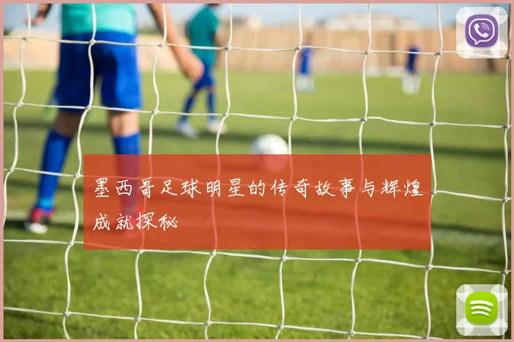 墨西哥足球明星的传奇故事与辉煌成就探秘