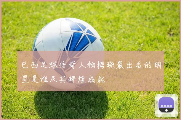 巴西足球传奇人物揭晓最出名的明星是谁及其辉煌成就