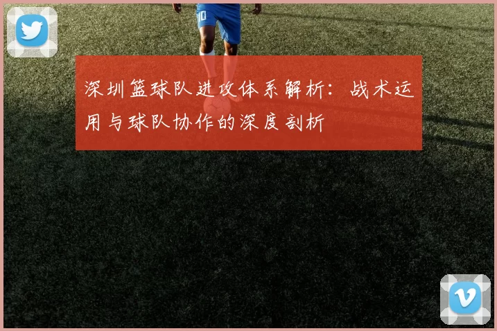 深圳篮球队进攻体系解析：战术运用与球队协作的深度剖析