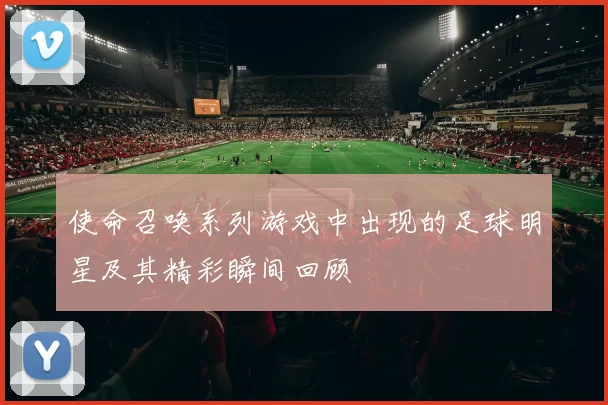 使命召唤系列游戏中出现的足球明星及其精彩瞬间回顾