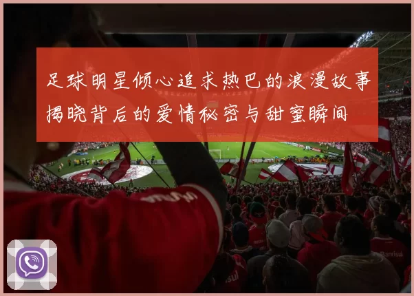 足球明星倾心追求热巴的浪漫故事揭晓背后的爱情秘密与甜蜜瞬间