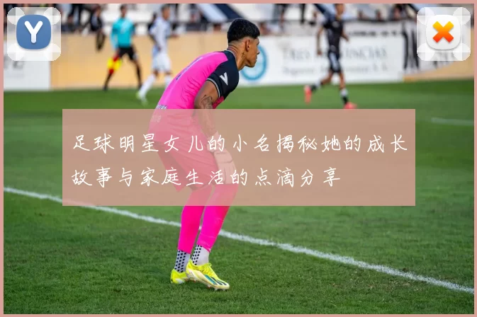 足球明星女儿的小名揭秘她的成长故事与家庭生活的点滴分享