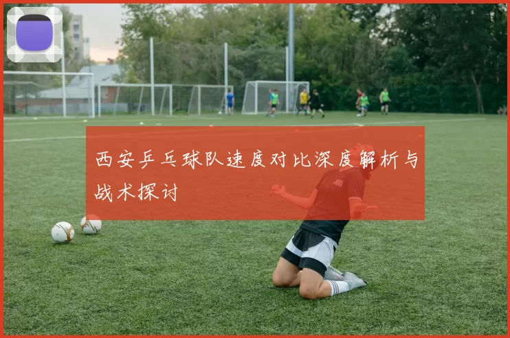 西安乒乓球队速度对比深度解析与战术探讨