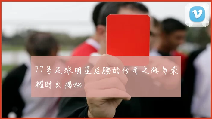 77号足球明星后腰的传奇之路与荣耀时刻揭秘