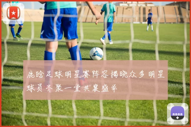 鹿晗足球明星赛阵容揭晓众多明星球员齐聚一堂共襄盛举