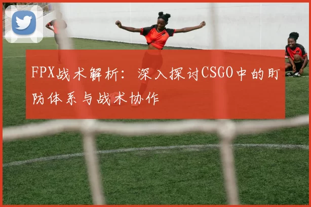 FPX战术解析：深入探讨CSGO中的盯防体系与战术协作