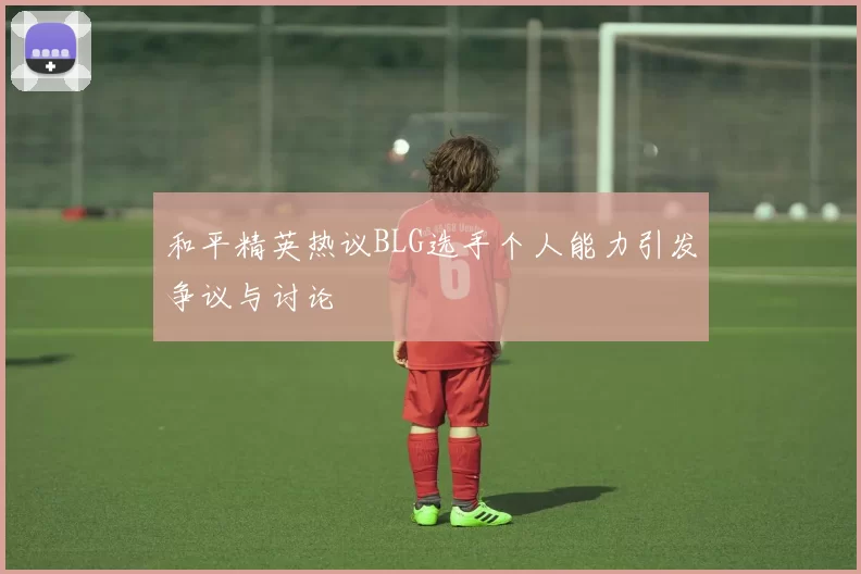 和平精英热议BLG选手个人能力引发争议与讨论