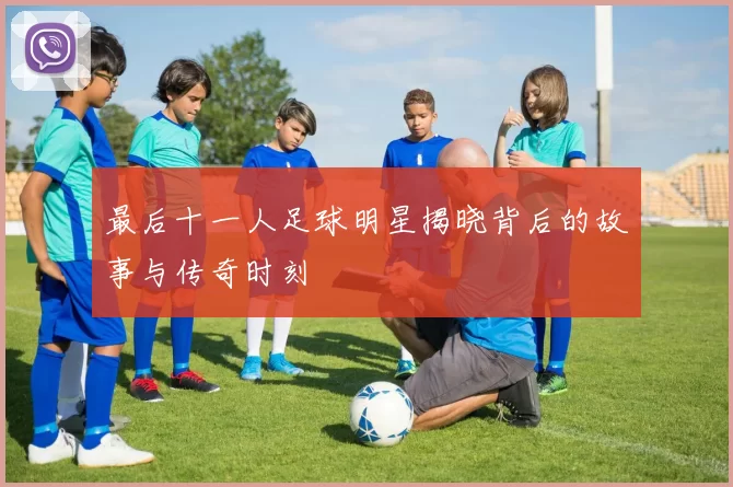 最后十一人足球明星揭晓背后的故事与传奇时刻