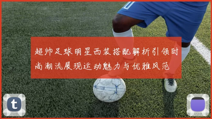 超帅足球明星西装搭配解析引领时尚潮流展现运动魅力与优雅风范