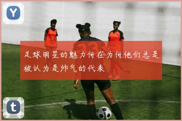 足球明星的魅力何在为何他们总是被认为是帅气的代表