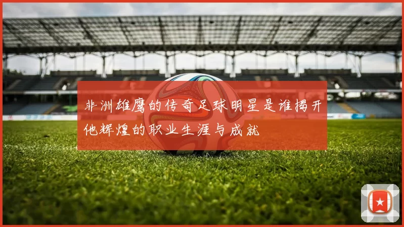 非洲雄鹰的传奇足球明星是谁揭开他辉煌的职业生涯与成就