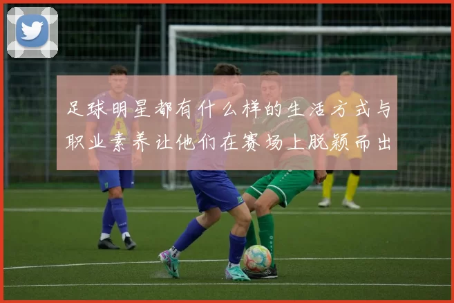 足球明星都有什么样的生活方式与职业素养让他们在赛场上脱颖而出