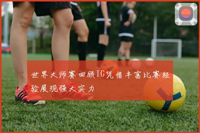 世界大师赛回顾IG凭借丰富比赛经验展现强大实力