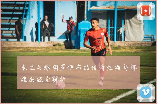 米兰足球明星伊布的传奇生涯与辉煌成就全解析