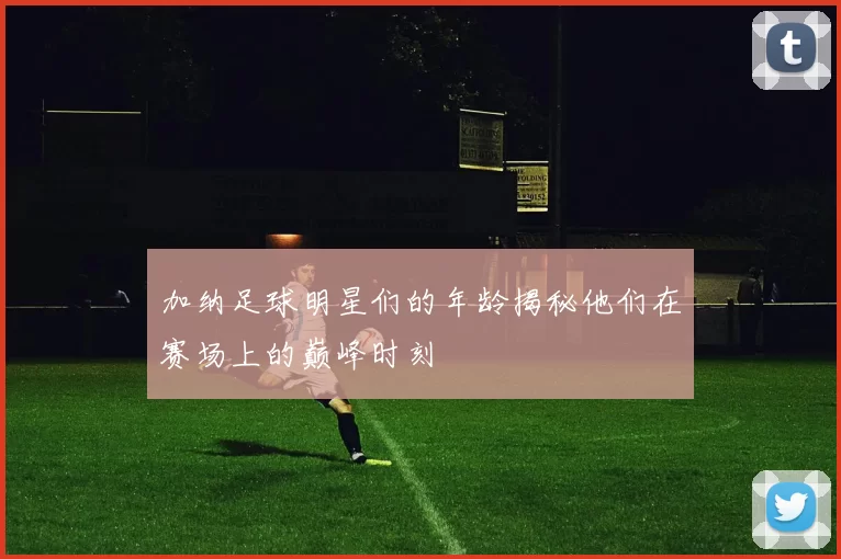 加纳足球明星们的年龄揭秘他们在赛场上的巅峰时刻