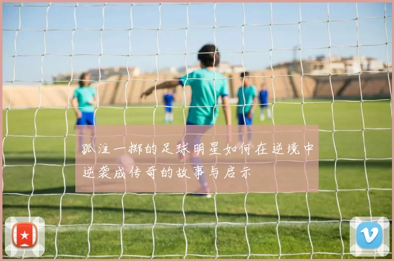 孤注一掷的足球明星如何在逆境中逆袭成传奇的故事与启示