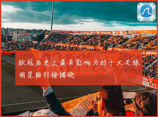 欧冠历史上最具影响力的十大足球明星排行榜揭晓