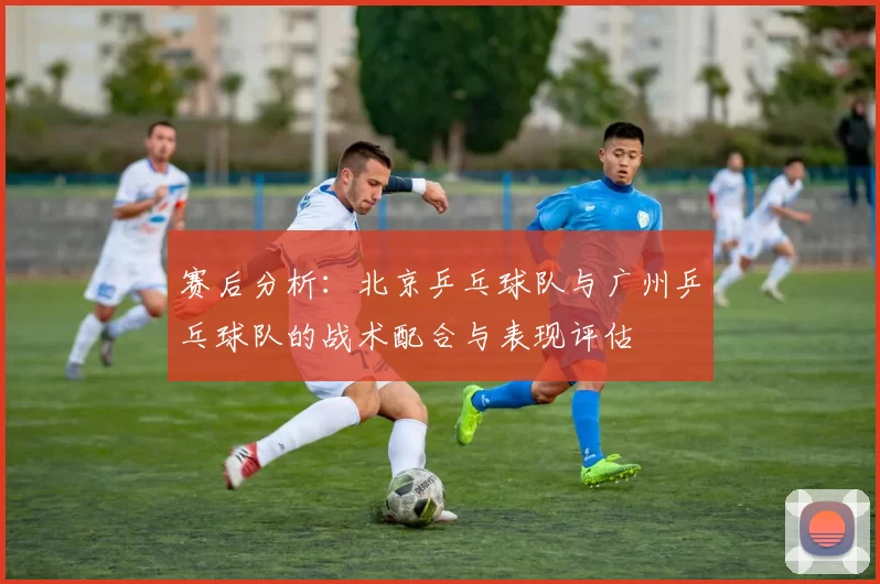 赛后分析：北京乒乓球队与广州乒乓球队的战术配合与表现评估