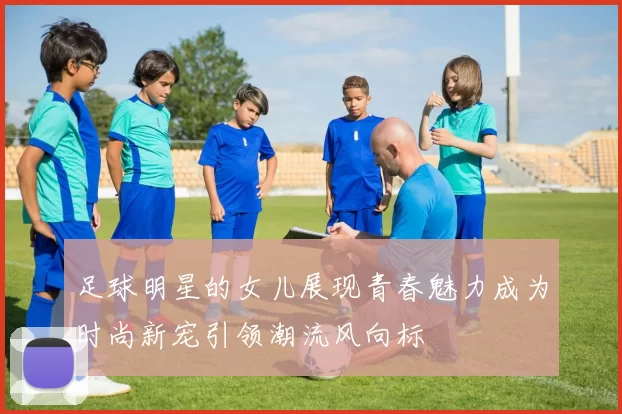 足球明星的女儿展现青春魅力成为时尚新宠引领潮流风向标