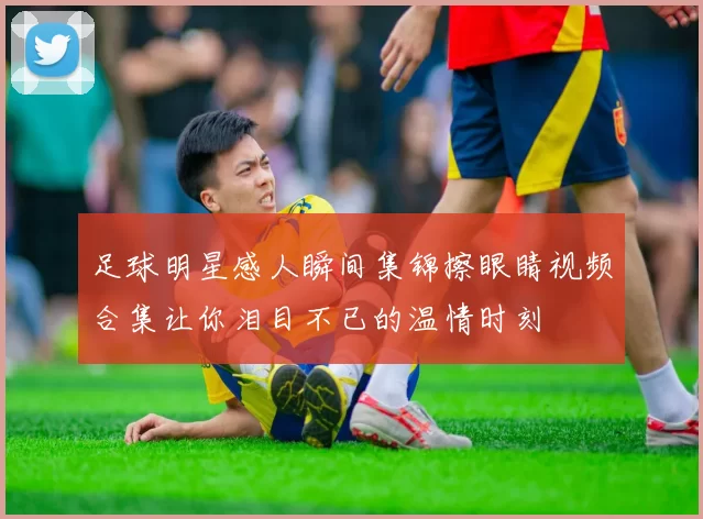 足球明星感人瞬间集锦擦眼睛视频合集让你泪目不已的温情时刻