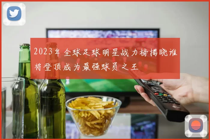 2023年全球足球明星战力榜揭晓谁将登顶成为最强球员之王