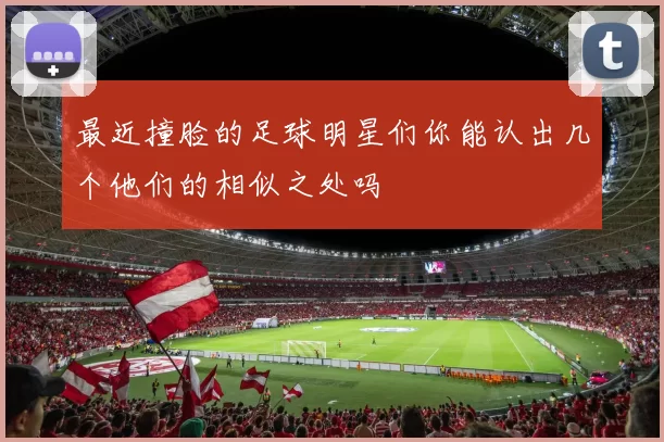 最近撞脸的足球明星们你能认出几个他们的相似之处吗