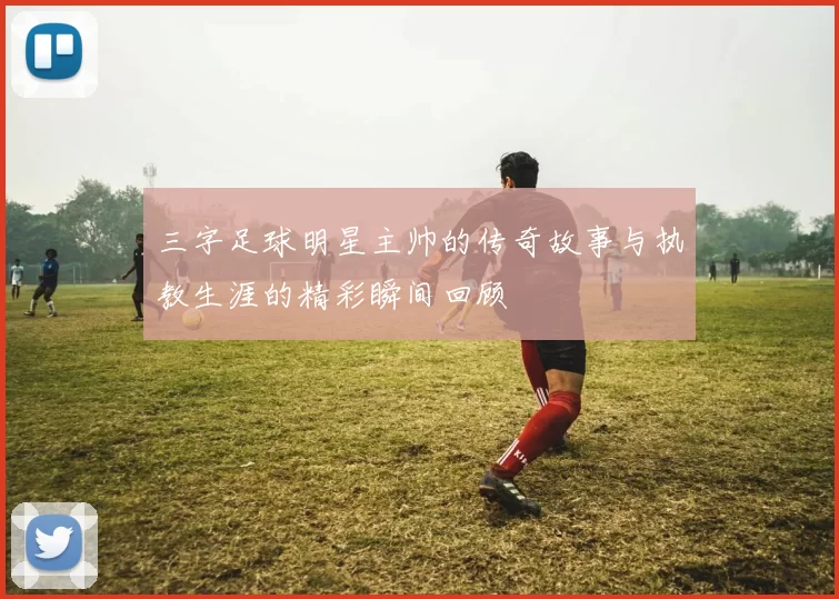 三字足球明星主帅的传奇故事与执教生涯的精彩瞬间回顾