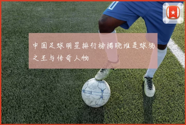 中国足球明星排行榜揭晓谁是球场之王与传奇人物