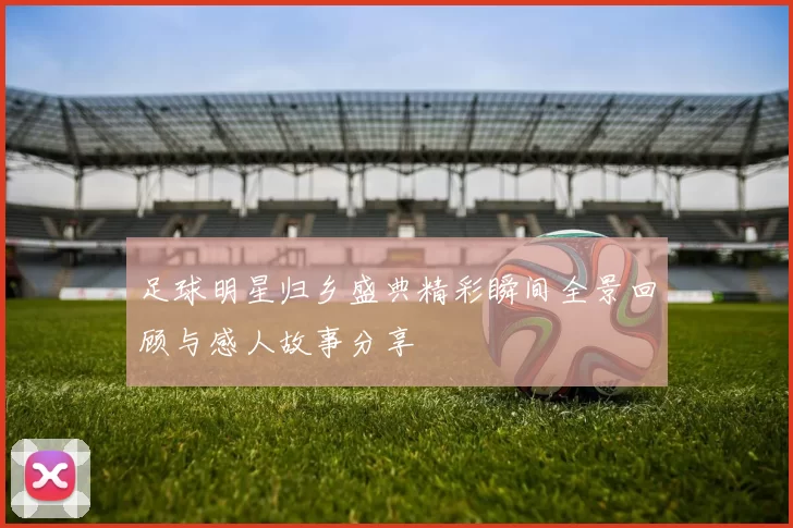 足球明星归乡盛典精彩瞬间全景回顾与感人故事分享