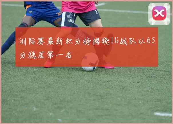 洲际赛最新积分榜揭晓IG战队以65分稳居第一名