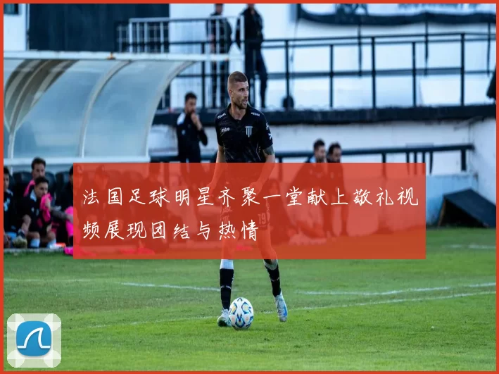 法国足球明星齐聚一堂献上敬礼视频展现团结与热情