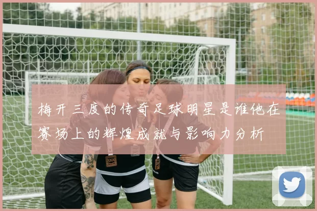 梅开三度的传奇足球明星是谁他在赛场上的辉煌成就与影响力分析